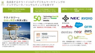 Copyright © 2018 Uhuru Corporation, All Right Reserved. 3
急成長するクラウド＋IoT＋デジタルマーケティングの
インテグレータ／コンサルティング企業です
「アジア太平洋地域テクノロジー
Fast 500」「HGC APAC 191位」
ウフルとはスワヒリ語で「自由」を意味する
言葉です。自由な発想と確かな技術で社会の
役に立つサービスを届けていきたいという思
いを込めた社名です。
テクノロジーと
自由な発想で未来を創る
ウフルという社名の由来と
めざすビジョン
デロイトが発表したTMT業界の売上高成長
率のランキングにて、直近4年間の収益（売
上高）成長率202.78%を記録して9位。
強力なパートナー連携によるスピーディな事
業展開
資本・業務提携を通じて各界のリーディング企業
との強力なアライアンスを推進して「協創」コン
セプトによってビジネスを創ってきます。HGC APACに191位でラインキング
2016年までに230%超の成長達成
 