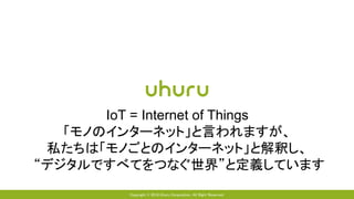 Copyright © 2018 Uhuru Corporation, All Right Reserved.
IoT = Internet of Things
「モノのインターネット」と言われますが、
私たちは「モノごとのインターネット」と解釈し、
“デジタルですべてをつなぐ世界”と定義しています
 