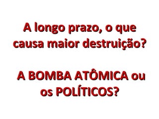 A longo prazo, o que causa maior destruição?  A BOMBA ATÔMICA ou os POLÍTICOS? 