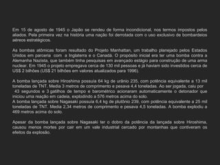 Em 15 de agosto de 1945 o Japão se rendeu de forma incondicional, nos termos impostos pelos
aliados. Pela primeira vez na história uma nação foi derrotada com o uso exclusivo de bombardeios
aéreos estratégicos.
As bombas atômicas foram resultado do Projeto Manhattan, um trabalho planejado pelos Estados
Unidos em parceria com a Inglaterra e o Canadá. O propósito inicial era ter uma bomba contra a
Alemanha Nazista, que também tinha pesquisas em avançado estágio para construção de uma arma
nuclear. Em 1945 o projeto empregava cerca de 130 mil pessoas e já haviam sido investidos cerca de
US$ 2 bilhões (US$ 21 bilhões em valores atualizados para 1996).
A bomba lançada sobre Hiroshima possuía 64 kg de urânio 235, com potência equivalente a 13 mil
toneladas de TNT. Media 3 metros de comprimento e pesava 4,4 toneladas. Ao ser jogada, caiu por
43 segundos e 3 gatilhos de tempo e barométrico acionaram automaticamente o detonador que
iniciou uma reação em cadeia, explodindo a 576 metros acima do solo.
A bomba lançada sobre Nagasaki possuía 6,4 kg de plutônio 239, com potência equivalente a 25 mil
toneladas de TNT. Media 2,34 metros de comprimento e pesava 4,5 toneladas. A bomba explodiu a
469 metros acima do solo.
Apesar da bomba lançada sobre Nagasaki ter o dobro da potência da lançada sobre Hiroshima,
causou menos mortes por cair em um vale industrial cercado por montanhas que contiveram os
efeitos da explosão.
 
