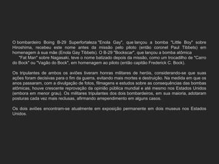 O bombardeiro  Boing  B-29  Superfortaleza "Enola  Gay",  que lançou  a  bomba  "Little  Boy"  sobre 
Hiroshima,  recebeu  este  nome  antes  da  missão  pelo  piloto  (então  coronel  Paul  Tibbets)  em 
homenagem à sua mãe (Enola Gay Tibbets). O B-29 "Bockscar", que lançou a bomba atômica             
     "Fat Man" sobre Nagasaki, teve o nome batizado depois da missão, como um trocadilho de "Carro 
do Bock" ou "Vagão do Bock", em homenagem ao piloto (então capitão Frederick C. Bock).
Os  tripulantes  de  ambos  os  aviões  tiveram  honras  militares  de  heróis,  considerando-se  que  suas 
ações foram decisivas para o fim da guerra, evitando mais mortes e destruição. Na medida em que os 
anos passaram, com a divulgação de fotos, filmagens e estudos sobre as consequências das bombas 
atômicas, houve crescente reprovação da opinião pública mundial e até mesmo nos Estados Unidos 
(embora em menor grau). Os militares tripulantes dos dois bombardeiros, em sua maioria, adotaram 
posturas cada vez mais reclusas, afirmando arrependimento em alguns casos. 
Os  dois  aviões  encontram-se  atualmente  em  exposição  permanente  em  dois  museus  nos  Estados 
Unidos.
 