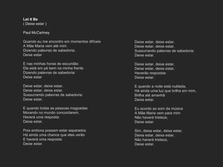 Let It Be
( Deixe estar )
Paul McCartney
Quando eu me encontro em momentos difíceis
A Mãe Maria vem até mim
Dizendo palavras de sabedoria:
Deixe estar
E nas minhas horas de escuridão
Ela está em pé bem na minha frente
Dizendo palavras de sabedoria:
Deixe estar
Deixe estar, deixe estar.
Deixe estar, deixe estar.
Sussurrando palavras de sabedoria:
Deixe estar.
E quando todas as pessoas magoadas
Morando no mundo concordarem,
Haverá uma resposta:
Deixa estar.
Pois embora possam estar separados
Há ainda uma chance que elas verão
E haverá uma resposta:
Deixe estar.
Deixe estar, deixe estar,
Deixe estar, deixe estar,
Sussurrando palavras de sabedoria:
Deixe estar.
Deixe estar, deixe estar,
Deixe estar, deixe estar,
Haverão respostas
Deixe estar.
E quando a noite está nublada,
Há ainda uma luz que brilha em mim,
Brilha até amanhã
Deixa estar.
Eu acordo ao som da música
A Mãe Maria vem para mim
Não haverá tristeza,
Deixe estar.
Sim, deixa estar, deixa estar,
Deixa estar, deixa estar,
Não haverá tristeza,
Deixe estar.
 