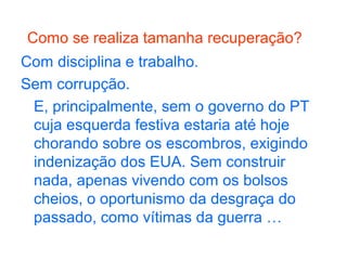 Como se realiza tamanha recuperação?
Com disciplina e trabalho.
Sem corrupção.
E, principalmente, sem o governo do PT
cuja esquerda festiva estaria até hoje
chorando sobre os escombros, exigindo
indenização dos EUA. Sem construir
nada, apenas vivendo com os bolsos
cheios, o oportunismo da desgraça do
passado, como vítimas da guerra …
 