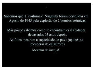 Sabemos que  Hiroshima e  Nagasaki foram destruidas em Agosto de 1945 pela explosão de 2 bombas atômicas.  Mas pouco sabemos como se encontram essas cidades devastadas 63 anos depois.  As fotos mostram a capacidade do povo japonês se recuperar de catastrofes. Morram de inveja!   