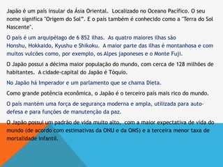 Japão é um país insular da Ásia Oriental. Localizado no Oceano Pacífico. O seu
nome significa "Origem do Sol”. E o país também é conhecido como a "Terra do Sol
Nascente".
O país é um arquipélago de 6 852 ilhas. As quatro maiores ilhas são
Honshu, Hokkaido, Kyushu e Shikoku. A maior parte das ilhas é montanhosa e com
muitos vulcões como, por exemplo, os Alpes japoneses e o Monte Fuji.
O Japão possui a décima maior população do mundo, com cerca de 128 milhões de
habitantes. A cidade-capital do Japão é Tóquio.
No Japão há Imperador e um parlamento que se chama Dieta.
Como grande potência econômica, o Japão é o terceiro país mais rico do mundo.
O país mantém uma força de segurança moderna e ampla, utilizada para auto-
defesa e para funções de manutenção da paz.
O Japão possui um padrão de vida muito alto, com a maior expectativa de vida do
mundo (de acordo com estimativas da ONU e da OMS) e a terceira menor taxa de
mortalidade infantil.
 