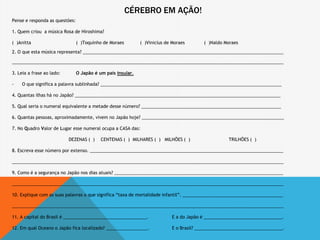 CÉREBRO EM AÇÃO!
Pense e responda as questões:
1. Quem criou a música Rosa de Hiroshima?
( )Anitta ( )Toquinho de Moraes ( )Vinicius de Moraes ( )Naldo Moraes
2. O que esta música representa? __________________________________________________________________________________
_______________________________________________________________________________________________________________
3. Leia a frase ao lado: O Japão é um país insular.
- O que significa a palavra sublinhada? __________________________________________________________________________
4. Quantas ilhas há no Japão? ____________________________________________________________________________________
5. Qual seria o numeral equivalente a metade desse número? _________________________________________________________
6. Quantas pessoas, aproximadamente, vivem no Japão hoje? __________________________________________________________
7. No Quadro Valor de Lugar esse numeral ocupa a CASA das:
DEZENAS ( ) CENTENAS ( ) MILHARES ( ) MILHÕES ( ) TRILHÕES ( )
8. Escreva esse número por extenso. _______________________________________________________________________________
_______________________________________________________________________________________________________________
9. Como é a segurança no Japão nos dias atuais? _____________________________________________________________________
_______________________________________________________________________________________________________________
10. Explique com as suas palavras o que significa “taxa de mortalidade infantil”. _________________________________________
_______________________________________________________________________________________________________________
11. A capital do Brasil é __________________________________. E a do Japão é ________________________________.
12. Em qual Oceano o Japão fica localizado? _________________. E o Brasil? ____________________________________.
 