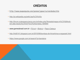CRÉDITOS
• http://www.suapesquisa.com/paises/japao/curiosidades.htm
• http://pt.wikipedia.org/wiki/Jap%C3%A3o
• http://forum.outerspace.terra.com.br/index.php?threads/mapa-m%C3%BAndi-
em-alta-resolu%C3%A7%C3%A3o-fotos.184994/
• www.gamesbrasil.com.br › Fórum › Boteco › Papo-Cabeça
• http://hid0141.blogspot.com.br/2010/06/bombas-de-hiroshima-e-nagasaki.html
• https://www.google.com.br/search?q=bandeira
 