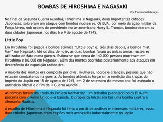 BOMBAS DE HIROSHIMA E NAGASAKI
Por Fernando Rebouças
No final da Segunda Guerra Mundial, Hiroshima e Nagasaki, duas importantes cidades
Japonesas, sobreram um ataque com bombas nucleares. Os EUA, por meio da ação militar da
Força Aérea, sob ordens do presidente norte-americano Harry S. Truman, bombardearam as
duas cidades japonesas nos dias 6 e 9 de agosto de 1945.
Little Boy
Em Hiroshima foi jogada a bomba atômica “Little Boy” e, três dias depois, a bomba “Fat
Man” em Nagasaki. Até os dias de hoje, as duas bombas foram as únicas armas nucleares
utilizadas de fato numa guerra. Estima-se que cerca de 140.000 pessoas morreram em
Hiroshima e 80.000 em Nagasaki, além das mortes ocorridas posteriormente aos ataques em
decorrência da exposição radioativa.
A maioria dos mortos era composta por civis, mulheres, idosos e crianças, pessoas que não
estavam combatendo na guerra. As bombas atômicas forçaram a rendição das tropas do
Império do Japão em 15 de agosto de 1945, em 2 de setembro do mesmo ano foi assinado o
armistício oficial e o fim da II Guerra Mundial.
As bombas foram resultado do Projeto Manhattan, um trabalho planejado pelos EUA em
parceria com o Reino Unido e o Canadá. O propósito inicial era ter uma bomba contra a
Alemanha Nazista.
A escolha de Hiroshima e Nagasaki foi feita a partir de análises e interesses militares, essas
duas cidades japonesas eram regiões mais avançadas industrialmente no Japão.
 