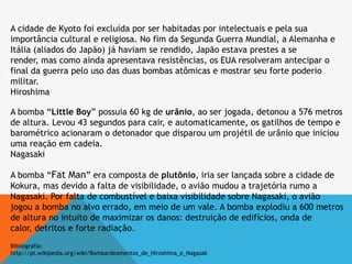 A cidade de Kyoto foi excluída por ser habitadas por intelectuais e pela sua
importância cultural e religiosa. No fim da Segunda Guerra Mundial, a Alemanha e
Itália (aliados do Japão) já haviam se rendido, Japão estava prestes a se
render, mas como ainda apresentava resistências, os EUA resolveram antecipar o
final da guerra pelo uso das duas bombas atômicas e mostrar seu forte poderio
militar.
Hiroshima
A bomba “Little Boy” possuia 60 kg de urânio, ao ser jogada, detonou a 576 metros
de altura. Levou 43 segundos para cair, e automaticamente, os gatilhos de tempo e
barométrico acionaram o detonador que disparou um projétil de urânio que iniciou
uma reação em cadeia.
Nagasaki
A bomba “Fat Man” era composta de plutônio, iria ser lançada sobre a cidade de
Kokura, mas devido a falta de visibilidade, o avião mudou a trajetória rumo a
Nagasaki. Por falta de combustível e baixa visibilidade sobre Nagasaki, o avião
jogou a bomba no alvo errado, em meio de um vale. A bomba explodiu a 600 metros
de altura no intuito de maximizar os danos: destruição de edifícios, onda de
calor, detritos e forte radiação.
Bibliografia:
http://pt.wikipedia.org/wiki/Bombardeamentos_de_Hiroshima_e_Nagasak
 
