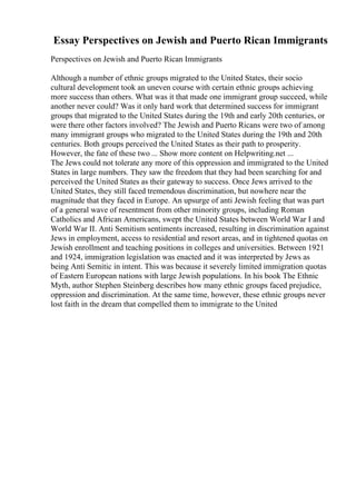 Essay Perspectives on Jewish and Puerto Rican Immigrants
Perspectives on Jewish and Puerto Rican Immigrants
Although a number of ethnic groups migrated to the United States, their socio
cultural development took an uneven course with certain ethnic groups achieving
more success than others. What was it that made one immigrant group succeed, while
another never could? Was it only hard work that determined success for immigrant
groups that migrated to the United States during the 19th and early 20th centuries, or
were there other factors involved? The Jewish and Puerto Ricans were two of among
many immigrant groups who migrated to the United States during the 19th and 20th
centuries. Both groups perceived the United States as their path to prosperity.
However, the fate of these two ... Show more content on Helpwriting.net ...
The Jews could not tolerate any more of this oppression and immigrated to the United
States in large numbers. They saw the freedom that they had been searching for and
perceived the United States as their gateway to success. Once Jews arrived to the
United States, they still faced tremendous discrimination, but nowhere near the
magnitude that they faced in Europe. An upsurge of anti Jewish feeling that was part
of a general wave of resentment from other minority groups, including Roman
Catholics and African Americans, swept the United States between World War I and
World War II. Anti Semitism sentiments increased, resulting in discrimination against
Jews in employment, access to residential and resort areas, and in tightened quotas on
Jewish enrollment and teaching positions in colleges and universities. Between 1921
and 1924, immigration legislation was enacted and it was interpreted by Jews as
being Anti Semitic in intent. This was because it severely limited immigration quotas
of Eastern European nations with large Jewish populations. In his book The Ethnic
Myth, author Stephen Steinberg describes how many ethnic groups faced prejudice,
oppression and discrimination. At the same time, however, these ethnic groups never
lost faith in the dream that compelled them to immigrate to the United
 