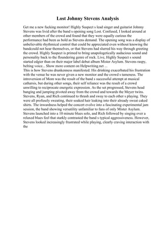 Lost Johnny Stevens Analysis
Get me a new fucking monitor! Highly Suspect s lead singer and guitarist Johnny
Stevens was livid after the band s opening song Lost. Confused, I looked around at
other members of the crowd and found that they were equally curious the
performance had been as bold as Stevens demand. The opening song was a display of
unbelievable rhythmical control that could be appreciated even without knowing the
bandcould not hear themselves, or that Stevens had slurred his way through greeting
the crowd. Highly Suspect is primed to bring unapologetically audacious sound and
personality back to the floundering genre of rock. Live, Highly Suspect s sound
started edgier than on their major label debut album Mister Asylum. Stevens raspy,
belting voice... Show more content on Helpwriting.net ...
This is how Stevens drunkenness manifested. His drinking exacerbated his frustration
with the venue he was never given a new monitor and the crowd s tameness. The
introversion of Mom was the result of the band s successful attempt at musical
catharsis, but during other songs, their self reliance was the result of a crowd
unwilling to reciprocate energetic expression. As the set progressed, Stevens head
banging and jumping pivoted away from the crowd and towards the Meyer twins.
Stevens, Ryan, and Rich continued to thrash and sway to each other s playing. They
were all profusely sweating, their soaked hair leaking into their already sweat caked
shirts. The inwardness helped the concert evolve into a fascinating experimental jam
session, the band showing versatility unfamiliar to fans of only Mister Asylum.
Stevens launched into a 10 minute blues solo, and Rich followed by singing over a
relaxed blues feel that starkly contrasted the band s typical aggressiveness. However,
Stevens looked increasingly frustrated while playing, clearly craving interaction with
the
 