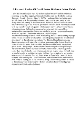 A Personal Review Of David Foster Wallace s Letter To Me
I hope this letter finds you well. My mother recently received a letter in the mail
pertaining to my child support, which stated that the state has decided to increase
the money I receive from my father by 0.67%. I understand this is what the state
has calculated to be the appropriate amount I need to thrive as a young woman
living in the 21st century in the United States. However, I believe this conclusion
was met erroneously as it is based on generalized statistics which are then calculated
to fit my lifestyle, which only people who have met me would know. Nonetheless,
when determining the life of someone one has never met, it s impossible to
understand the exact position that person may be in, so here s an explanation as to
why I feel my case... Show more content on Helpwriting.net ...
It s our default setting as David Foster Wallacemay put it. So while reading my hope
is that you are not drawn to believe that I am only putting myself into consideration
almost as if I m the only one who matters. The thing is, I have big dreams, and
dreams are not cheap. I want to be a certified neurosurgeon by the time I m thirty
years old, and this isn t a far fetched idea, I ve been thinking about it since third
grade. When I was younger I d calculate the cost of college with two parents put
into consideration, and the expenses seemed quite reasonable. Then my parents
parted their ways, but as I d seen in fantasized movies, parents would still both chip
in equally in order to assist their growing children. I never realized in my case the
only support I d be getting from my father would be financially. I won t lie it was
stung for a bit realizing that I lived two houses away from my father and he didn t
even bother to stop by just to see how I was doing. I was working so hard in school
so that one day when he did stop by I d show him all my honor roll and perfect
attendance certificates, alas, that never
 