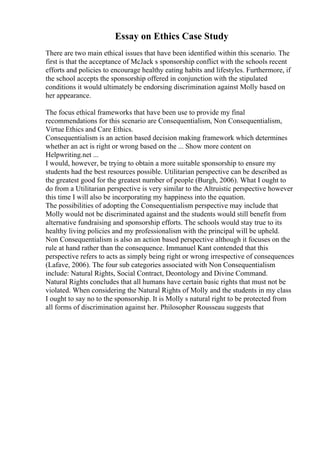 Essay on Ethics Case Study
There are two main ethical issues that have been identified within this scenario. The
first is that the acceptance of McJack s sponsorship conflict with the schools recent
efforts and policies to encourage healthy eating habits and lifestyles. Furthermore, if
the school accepts the sponsorship offered in conjunction with the stipulated
conditions it would ultimately be endorsing discrimination against Molly based on
her appearance.
The focus ethical frameworks that have been use to provide my final
recommendations for this scenario are Consequentialism, Non Consequentialism,
Virtue Ethics and Care Ethics.
Consequentialism is an action based decision making framework which determines
whether an act is right or wrong based on the ... Show more content on
Helpwriting.net ...
I would, however, be trying to obtain a more suitable sponsorship to ensure my
students had the best resources possible. Utilitarian perspective can be described as
the greatest good for the greatest number of people (Burgh, 2006). What I ought to
do from a Utilitarian perspective is very similar to the Altruistic perspective however
this time I will also be incorporating my happiness into the equation.
The possibilities of adopting the Consequentialism perspective may include that
Molly would not be discriminated against and the students would still benefit from
alternative fundraising and sponsorship efforts. The schools would stay true to its
healthy living policies and my professionalism with the principal will be upheld.
Non Consequentialism is also an action based perspective although it focuses on the
rule at hand rather than the consequence. Immanuel Kant contended that this
perspective refers to acts as simply being right or wrong irrespective of consequences
(Lafave, 2006). The four sub categories associated with Non Consequentialism
include: Natural Rights, Social Contract, Deontology and Divine Command.
Natural Rights concludes that all humans have certain basic rights that must not be
violated. When considering the Natural Rights of Molly and the students in my class
I ought to say no to the sponsorship. It is Molly s natural right to be protected from
all forms of discrimination against her. Philosopher Rousseau suggests that
 
