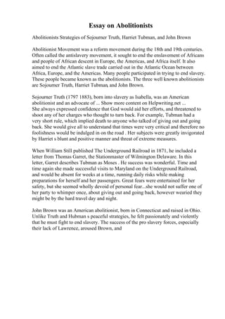 Essay on Abolitionists
Abolitionists Strategies of Sojourner Truth, Harriet Tubman, and John Brown
Abolitionist Movement was a reform movement during the 18th and 19th centuries.
Often called the antislavery movement, it sought to end the enslavement of Africans
and people of African descent in Europe, the Americas, and Africa itself. It also
aimed to end the Atlantic slave trade carried out in the Atlantic Ocean between
Africa, Europe, and the Americas. Many people participated in trying to end slavery.
These people became known as the abolitionists. The three well known abolitionists
are Sojourner Truth, Harriet Tubman, and John Brown.
Sojourner Truth (1797 1883), born into slavery as Isabella, was an American
abolitionist and an advocate of ... Show more content on Helpwriting.net ...
She always expressed confidence that God would aid her efforts, and threatened to
shoot any of her charges who thought to turn back. For example, Tubman had a
very short rule, which implied death to anyone who talked of giving out and going
back. She would give all to understand that times were very critical and therefore no
foolishness would be indulged in on the road . Her subjects were greatly invigorated
by Harriet s blunt and positive manner and threat of extreme measures.
When William Still published The Underground Railroad in 1871, he included a
letter from Thomas Garret, the Stationmaster of Wilmington Delaware. In this
letter, Garret describes Tubman as Moses . He success was wonderful. Time and
time again she made successful visits to Maryland on the Underground Railroad,
and would be absent for weeks at a time, running daily risks while making
preparations for herself and her passengers. Great fears were entertained for her
safety, but she seemed wholly devoid of personal fear...she would not suffer one of
her party to whimper once, about giving out and going back, however wearied they
might be by the hard travel day and night.
John Brown was an American abolitionist, born in Connecticut and raised in Ohio.
Unlike Truth and Hubman s peaceful strategies, he felt passionately and violently
that he must fight to end slavery. The success of the pro slavery forces, especially
their lack of Lawrence, aroused Brown, and
 