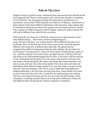 Pain In The Giver
Imagine living in a perfect society, and hearing that someone has been selected for the
most important job. There is extreme pain to go with this job, but pain is something
never felt before. The assignment of being the communities next Receiver is a
punishment, not an honor. While being the new Receiver of Memory, Jonasreceives a
large amount of pain from different experiences in his memories. Jonas realizes that
his training for being the new Receiver is going to be very lonely and he is worried
if he is going to be able to hang out with his friends. Jonas now realizes that his life
will now be different from what his life was before.
While being the new Receiver of Memory, Jonas receives a large amount of pain
from different things ... Show more content on Helpwriting.net ...
Jonas, after the Ceremony, now realizes that he will be different then the rest of
his friends, Now, for the first time in his twelve years of life, Jonas felt separate,
different. (62) Jonas now is different then other kids. He realizes that his
assignment has different requirements than the other children. He also learns he
has the power of seeing beyond . Jonas saw Jonas and his friends playing a game of
war , and then realized, In his mind, Jonas saw again the face of the boy who had
lain dying on the field and had begged him for water. (126) Jonas, with the memory
of war, understands that the game war is the same as the memory of the boy who
was lying on the ground dying. He realizes that things that seemed harmless, now
seem so scary and sad. Also, when Jonas and the Giver first meet each other and
start talking about different things and the Giver says this, Jonas, you and I are the
only ones who have feelings. (144 145) It s easy to think that being different or
thinking differently is ok, but when you look at the facts, Jonas and the Giver have
no one to share how they feel with, or what they are experiencing in the training.
The Giver says that he and Jonas are the only ones who will feel feelings. In the
community everything is perfect there is no wrong and no differences. Jonas will
feel different about life because he will have memories of imperfect
 