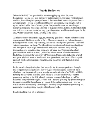 Waldo Reflection
Where is Waldo? This question has been occupying my mind for years.
Sometimes, I would spot him right away in those crowded pictures. For the times I
couldn t, I wouldn t give up or get bored; I d turn the book to see the picture from a
different angle. I would spend hours if I had to, ignoring my sore muscles just to
spot a red and white shirt. Over the years, this particular question has changed
numerous times and possessed a myriad of disparate forms, but my childhood attitude
and resilience towards a question, any type of question, would stay unchanged. In the
end, Waldo was always there... waiting to be found.
As I learned more about radiology, my troubling question of what I want to become
was answered. Finding a needle in the ... Show more content on Helpwriting.net ...
Finding answers can be very fulfilling, and so can finding new questions. There are
yet more questions out there. The idea of incorporating the abstractness of radiology
and its depth of knowledge on the human body with an actual body needing
intervention was something that genuinely intrigued me. Consequently, after I
graduated from medical school, I joined the research team of the Interventional
Radiology Section at the University of Wisconsin, Madison to study intra arterial
therapies. My hard work as a volunteer was appreciated, and I was offered a paid
research position to investigate novel imaging modalities and thermal ablation
treatments.
In the pursuit of my destination, I ve learned a lot from my experiences through
my competencies and curiosity. However, good mentoring and teamwork have
also been vital in my development as a doctor and a scientist. Can Waldo still hide
for long if I have extra eyes and know where to look at? That is why I want to
pursue my training in the US, where I can most resourcefully shape myself to
become a competent radiologist. To this end, I believe spending my preliminary year
in surgery would further enhance my motor skills and the patient care I provide
while it would advance my knowledge of anatomy and give me the opportunity to
personally experience the dynamics of the human body.
I understand that real life is a lot more
 
