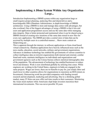 Implementing A Dbms System Within Any Organization
Large...
Introduction Implementing a DBMS system within any organization large or
small requires proper planning, analyzing files and shared drives and a
knowledgeable DBA (Database Administrator, in depth knowledge of DBMS
architecture. Using a DBMS to store and manage data comes with advantages, but
also overhead. One of the biggest advantages of using a DBMS is that it lets end
users and application programmers access and use the same data while managing
data integrity. Data is better protected and maintained when it can be shared using a
DBMS instead of creating new iterations of the same data stored in new files for
every new application. The DBMS provides a central store of data that can be
accessed by multiple users in a controlled manner.... Show more content on
Helpwriting.net ...
This is apparent through the internet, in software applications or from cloud based
virtual connectivity. Database applications have heavily influenced areas such as the
news media, education, social networks, military and government organizations.
Advances in database technology has enabled the governments of various countries to
collect intelligence data on terrorist organizations both internal and external, combat
fraud and waste, maintain intelligence on individuals and organizations and
government agencies such as the Census bureau collects statistical demographic data
of the population. The advancement of technology has enabled businesses to reduce
travel and distance. Work is now distributed globally by utilizing time zones. While
engineers are working in the United States, engineers in India are engaged in the
same projects. Wages are lower, there are no benefits to pay for, just simply labor and
much lover in other countries allows for organizations to maximize an ROI (return on
Investment). Outsourcing work has provided companies with funding toward
research and development, marketing and advertising. Due to a shrinking global
market, many IT firms can now offer real time results to their customers. Monitoring
the Asian stock markets while Americans slept helps investors maximize their
international investments. This was never possible 30 years
 