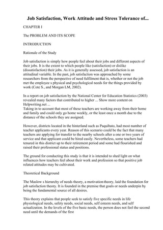 Job Satisfaction, Work Attitude and Stress Tolerance of...
CHAPTER I
The PROBLEM AND ITS SCOPE
INTRODUCTION
Rationale of the Study
Job satisfaction is simply how people feel about their jobs and different aspects of
their jobs. It is the extent to which people like (satisfaction) or dislike
(dissatisfaction) their jobs. As it is generally assessed, job satisfaction is an
attitudinal variable. In the past, job satisfaction was approached by some
researchers from the perspective of need fulfilment that is, whether or not the job
met the employee s physical and psychological needs for the things provided by
work (Cote S., and Morgan LM, 2002).
In a report on job satisfaction by the National Center for Education Statistics (2003)
revealed many factors that contributed to higher ... Show more content on
Helpwriting.net ...
Taking in to account that most of these teachers are working away from their home
and family and could only go home weekly, or the least once a month due to the
distance of the schools they are assigned.
However, districts located in the hinterland such as Paquibato, had most number of
teacher applicants every year. Reason of this scenario could be the fact that many
teachers are applying for transfer to the nearby schools after a one or two years of
service and that applicant could be hired easily. Nevertheless, some teachers had
tenured in this district up to their retirement period and some had flourished and
raised their professional status and positions.
The ground for conducting this study is that it is intended to shed light on what
influences how teachers feel about their work and profession so that positive job
related attitudes may be cultivated.
Theoretical Background
The Maslow s hierarchy of needs theory, a motivation theory, laid the foundation for
job satisfaction theory. It is founded in the premise that goals or needs underpin by
being the fundamental source of all desires.
This theory explains that people seek to satisfy five specific needs in life
physiological needs, safety needs, social needs, self esteem needs, and self
actualization. In the levels of the five basic needs, the person does not feel the second
need until the demands of the first
 