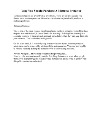 Why You Should Purchase A Mattress Protector
Mattress protectors are a worthwhile investment. There are several reasons you
should use a mattress protector. Below is a list of reasons you should purchase a
mattress protector:
Reducing Staining
This is one of the main reasons people purchase a mattress protector. Even if the stain
on your mattress is small, it can still void the warranty. Staining is more than just a
cosmetic concern. If stains are not removed immediately, then they can seep deep into
your mattress. This can lead to mold growth.
On the other hand, it is relatively easy to remove stains from a mattress protector.
Most stains can be removed by wiping off the mattress cover. You may also be able
to remove stains by putting the mattress cover in the washing machine.
Prevent Allergies ... Show more content on Helpwriting.net ...
However, the mattress is usually not the first thing that come to mind when people
think about allergen triggers. An uncovered mattress can easily come in contact with
things like dust mites and animal
 