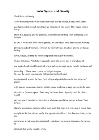 Solar System and Gravity
The Effects of Gravity
There are some people who worry that when they re outside, if they don t keep a
good grip on the ground, they ll just go flinging off into space. They needn t really
worry
about this, because gravity generally keeps that sort of thing from happening. The
thing is,
no one is really sure what causes gravity, but the effects have been studied by many
physicists and astronomers. Three of the more obvious effects of gravity are things
falling
down, weight, and the the moon and planets staying in their orbits.
Things fall down. People have generally grown to accept that if one lets go of
one s prized and valuable textbook when walking through a mud puddle, the book will
invariably ... Show more content on Helpwriting.net ...
So, too, the moon continuously falls around the Earth, and
the planets fall around the Sun. Each of these objects balances the Sun s force of
gravity
with its own momentum, that is, with its innate tendency to keep moving in the same
direction at the same speed. Take away the Sun s force of gravity, and the planets
would
sail into space, in whatever dircetion at whatever speed they happen to have. Take
away a
planet s momentum, perhaps with a giant hand that stops it in orbit, and it would head
straight for the Sun, drawn by the Sun s gravitational force. But, because both gravity
and
momentum are at work, the planets fall , not down, but around, forever as they move
in
elliptical, but nearly circular, orbits.
 