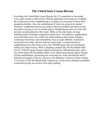 The United State Census Bureau
According, the United State Census Bureau, the U.S. population is increasing,
every eight seconds a child is born. With the population increasing sort of rapidly
the construction of new neighborhoods it is going to be necessary to house these
prospering families. Also, the establishment of stores are going to be needed.
Therefore, neighborhood stores are going to become available and malls too, but
they both are going to vary in certain aspects. Neighborhood stores are stores that
provides accommodations to the locals. Malls, on the other hand, are large
buildings made of multiple competitive retails stores. Nevertheless, neighborhood
stores and malls seem very similar, but when looking at their square footages,
remoteness from home, and marketability, they are quite different. Community
stores tend to be small, whereas malls are quite large. A commonly known
neighborhood store like Fiesta covers only 100,000 square feet not counting the
parking lot (About Fiesta). While a shopping complex like The Woodlands Mall
covers 1,338,628 square footage without counting the 5,800 parking spots, and is
two stories high (The Woodlands Mall). Even without knowing the square footage
of both establishment. Just hearing the word mall one could conclude the mall is
definitely the largest of the two. However, the difference is obvious, Fiesta is about
1/13 of size of The Woodlands Mall. Figuratively, Fiesta and its parking lot probably
would take up only one section of the many parking
 