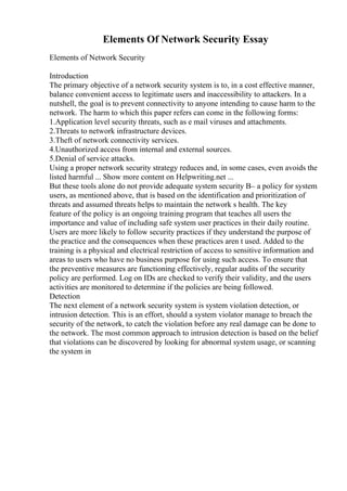 Elements Of Network Security Essay
Elements of Network Security
Introduction
The primary objective of a network security system is to, in a cost effective manner,
balance convenient access to legitimate users and inaccessibility to attackers. In a
nutshell, the goal is to prevent connectivity to anyone intending to cause harm to the
network. The harm to which this paper refers can come in the following forms:
1.Application level security threats, such as e mail viruses and attachments.
2.Threats to network infrastructure devices.
3.Theft of network connectivity services.
4.Unauthorized access from internal and external sources.
5.Denial of service attacks.
Using a proper network security strategy reduces and, in some cases, even avoids the
listed harmful ... Show more content on Helpwriting.net ...
But these tools alone do not provide adequate system security В– a policy for system
users, as mentioned above, that is based on the identification and prioritization of
threats and assumed threats helps to maintain the network s health. The key
feature of the policy is an ongoing training program that teaches all users the
importance and value of including safe system user practices in their daily routine.
Users are more likely to follow security practices if they understand the purpose of
the practice and the consequences when these practices aren t used. Added to the
training is a physical and electrical restriction of access to sensitive information and
areas to users who have no business purpose for using such access. To ensure that
the preventive measures are functioning effectively, regular audits of the security
policy are performed. Log on IDs are checked to verify their validity, and the users
activities are monitored to determine if the policies are being followed.
Detection
The next element of a network security system is system violation detection, or
intrusion detection. This is an effort, should a system violator manage to breach the
security of the network, to catch the violation before any real damage can be done to
the network. The most common approach to intrusion detection is based on the belief
that violations can be discovered by looking for abnormal system usage, or scanning
the system in
 