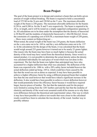 Beam Project
The goal of the beam project is to design and construct a beam that can hold a given
amount of weight without breaking. The beam is required to hold a concentrated
load of 375 lbf on the X axis and 150 lbf on the Y axis. The maximum allowable
weight of the beam is 250 grams. The maximum allowable deflection for the beamis
0.230 in. and 0.200 in. for the X and Y axis respectively. The beam is required to be
24 in. in length, and it will be tested on a simply supported configuration spanning 21
in. All calculations are to be done under the assumption that the density of basswood
is 28 lbm/ft3 and the modulus of elasticityfor basswood is 1.46x106 lbm/in2. Given
the constraints of a spending cost of $10.50, a maximum beam weight of 250 grams,
... Show more content on Helpwriting.net ...
When tested, the actual weight of the beam was 210 grams, the beams deflection
on the x axis came out to be .169 in. and the y axis deflection came out to be .137
in. In the calculations for the design of the beam, it was calculated that the beam
would weigh around 233 grams however it turned out to be nearly 23 grams lighter.
One reason why the beam may have been so much lighter is because the actual
density of the wood may have varied from the theoretical density. Since wood is a
natural product, it is not possible to determine the actual density unless the density
was calculated individually for each piece of wood which was not done in this
experiment. The fact that the beam was lighter than anticipated may have also
accounted for a higher deflection than what was calculated. The deflection of the
beam was expected to be .1086 in. with a 20% safety factor included however the
actual deflection ended up being .169 in. which could have been caused by the
fact that the wood was not as dense as expected. It may have been possible to
achieve a higher efficiency factor by using a different proposed beam that weighed
less than the one used however that would have risked a significant increase in the
deflection. It also would have been possible to achieve a lower deflection however
that would potentially lower the efficiency factor because it would have required
larger, heavier pieces of lumber. The fact that the materials used for the project
were limited to coming from the 1201 lumber yard and the fact that the modulus of
elasticity and density of the wood were assumed could all be reasons as to why there
were differences between the theoretical and experimental values. One way in which
it may have been possible to achieve test results that were closer to the calculated
results would have been to calculate the true density of the wood. Another way to
possibly enhance
 