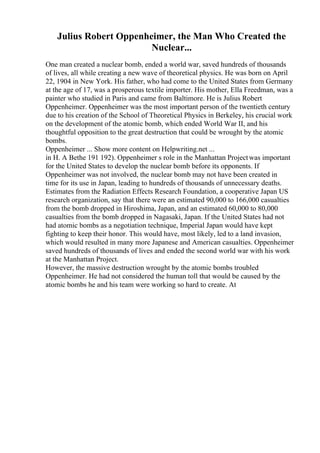 Julius Robert Oppenheimer, the Man Who Created the
Nuclear...
One man created a nuclear bomb, ended a world war, saved hundreds of thousands
of lives, all while creating a new wave of theoretical physics. He was born on April
22, 1904 in New York. His father, who had come to the United States from Germany
at the age of 17, was a prosperous textile importer. His mother, Ella Freedman, was a
painter who studied in Paris and came from Baltimore. He is Julius Robert
Oppenheimer. Oppenheimer was the most important person of the twentieth century
due to his creation of the School of Theoretical Physics in Berkeley, his crucial work
on the development of the atomic bomb, which ended World War II, and his
thoughtful opposition to the great destruction that could be wrought by the atomic
bombs.
Oppenheimer ... Show more content on Helpwriting.net ...
in H. A Bethe 191 192). Oppenheimer s role in the Manhattan Projectwas important
for the United States to develop the nuclear bomb before its opponents. If
Oppenheimer was not involved, the nuclear bomb may not have been created in
time for its use in Japan, leading to hundreds of thousands of unnecessary deaths.
Estimates from the Radiation Effects Research Foundation, a cooperative Japan US
research organization, say that there were an estimated 90,000 to 166,000 casualties
from the bomb dropped in Hiroshima, Japan, and an estimated 60,000 to 80,000
casualties from the bomb dropped in Nagasaki, Japan. If the United States had not
had atomic bombs as a negotiation technique, Imperial Japan would have kept
fighting to keep their honor. This would have, most likely, led to a land invasion,
which would resulted in many more Japanese and American casualties. Oppenheimer
saved hundreds of thousands of lives and ended the second world war with his work
at the Manhattan Project.
However, the massive destruction wrought by the atomic bombs troubled
Oppenheimer. He had not considered the human toll that would be caused by the
atomic bombs he and his team were working so hard to create. At
 