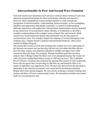 Intersectionality In First And Second Wave Feminism
First and second wave feminism received heavy criticism from women of color and
otherwise marginalized people for their exclusionary attitudes and practices.
However, these marginalized women banded together to work towards the
recognition of intersectionality. Understanding intersectionality, or the overlapping
identities and oppressions that people experience, is central to understanding
different experiences with oppression. Intersectional representation must be included
in any discussion of socioeconomic status, identity, or community to develop a
complete understanding of the complex issues at hand. One such issue in which
second wave feminismclearly denied intersectionality was the discussion of
socioeconomic class. For example, despite the majority of women belonging to the
working class, Virginia Woolf s seminal work promoted financial... Show more
content on Helpwriting.net ...
The reason that women of color and working class women were less represented in
the feminist movement was not that they did not care, but rather that they did not
have the time, money, and education afforded to middle and upper class white
women by their privilege. For example, Moraga Anzaldua posit that not many
projects like A Bridge Called My Back were even attempted because the women of
color who most needed them had no money to fall back on (xxv). The Combahee
River Collective continues this sentiment by arguing that women of color (especially
those who are queer) have no privilege to fall back on, and therefore little to no
means to fight their own oppression (214). Women who did not have the privilege to
participate in the feminist movement were ostracized by mainstream feminists
despite their often shared struggles. By not actively working to include working class
women and those of lower socioeconomic status, the mainstream feminist movement
limits its own perspective and
 