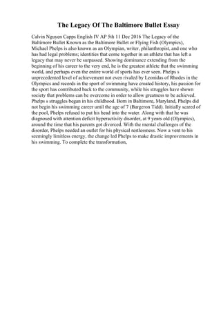 The Legacy Of The Baltimore Bullet Essay
Calvin Nguyen Capps English IV AP 5th 11 Dec 2016 The Legacy of the
Baltimore Bullet Known as the Baltimore Bullet or Flying Fish (Olympics),
Michael Phelps is also known as an Olympian, writer, philanthropist, and one who
has had legal problems; identities that come together in an athlete that has left a
legacy that may never be surpassed. Showing dominance extending from the
beginning of his career to the very end, he is the greatest athlete that the swimming
world, and perhaps even the entire world of sports has ever seen. Phelps s
unprecedented level of achievement not even rivaled by Leonidas of Rhodes in the
Olympics and records in the sport of swimming have created history, his passion for
the sport has contributed back to the community, while his struggles have shown
society that problems can be overcome in order to allow greatness to be achieved.
Phelps s struggles began in his childhood. Born in Baltimore, Maryland, Phelps did
not begin his swimming career until the age of 7 (Bargeron Tidd). Initially scared of
the pool, Phelps refused to put his head into the water. Along with that he was
diagnosed with attention deficit hyperactivity disorder, at 9 years old (Olympics),
around the time that his parents got divorced. With the mental challenges of the
disorder, Phelps needed an outlet for his physical restlessness. Now a vent to his
seemingly limitless energy, the change led Phelps to make drastic improvements in
his swimming. To complete the transformation,
 
