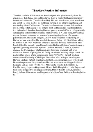 Theodore Roethke Influences
Theodore Huebner Roethke was an American poet who grew internally from the
experiences that shaped him and transferred them to works that became immensely
famous and influential (Theodore Roethke). The poet s adolescent years were harsh
and jarred. He spent most of his childhood playing in his father s greenhouse and
surrounding himself with nature. The emotional events that presented themselves
into Roethke s life because of his father s death and his uncle s suicide made him
feel isolated and abandoned during his time spent at several different colleges which
subsequently influenced him to create one his works, In A Dark Time, representing
the war between a man and his madness by emphasizing the use of a paradox,
personification, and natural imagery.... Show more content on Helpwriting.net ...
During his teen years, Roethke attended Saginaw s Arthur Hill High School which
he disliked it. In 1923, Roethke s father was declared deceased from cancer. This
loss left Roethke mentally unstable and resulted in his suffering of manic depressive
episodes, generally known as Bipolar I Disorder. From 1925 to 1929, Roethke
attended the University of Michigan at Ann Arbor and graduated with great
distinction. Instead of giving into his family s wishes of pursuing a legal career, the
poet quit law school after a semester, and from 1929 to 1931 he took graduate
courses at the University of Michigan. Some time after, he began attending the
Harvard Graduate School. Eventually, the hard economic experiences of the Great
Depression pressured the poet to leave Harvard to pursue a teaching profession at
Lafayette College from 1931 to 1935. Although he found it difficult to fit in,
Roethke slowly began making friends. He met Rolfe Humphries, Louise Bogan, and
later found a supportive colleague and friend, Stanley Kunitz. In 1935, Roethke
barely delivered his second teaching post at Michigan State College at Lansing before
he
 