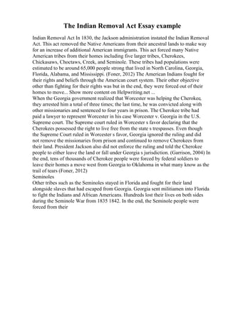 The Indian Removal Act Essay example
Indian Removal Act In 1830, the Jackson administration instated the Indian Removal
Act. This act removed the Native Americans from their ancestral lands to make way
for an increase of additional American immigrants. This act forced many Native
American tribes from their homes including five larger tribes, Cherokees,
Chickasaws, Choctaws, Creek, and Seminole. These tribes had populations were
estimated to be around 65,000 people strong that lived in North Carolina, Georgia,
Florida, Alabama, and Mississippi. (Foner, 2012) The American Indians fought for
their rights and beliefs through the American court system. Their other objective
other than fighting for their rights was but in the end, they were forced out of their
homes to move... Show more content on Helpwriting.net ...
When the Georgia government realized that Worcester was helping the Cherokee,
they arrested him a total of three times; the last time, he was convicted along with
other missionaries and sentenced to four years in prison. The Cherokee tribe had
paid a lawyer to represent Worcester in his case Worcester v. Georgia in the U.S.
Supreme court. The Supreme court ruled in Worcester s favor declaring that the
Cherokees possessed the right to live free from the state s trespasses. Even though
the Supreme Court ruled in Worcester s favor, Georgia ignored the ruling and did
not remove the missionaries from prison and continued to remove Cherokees from
their land. President Jackson also did not enforce the ruling and told the Cherokee
people to either leave the land or fall under Georgia s jurisdiction. (Garrison, 2004) In
the end, tens of thousands of Cherokee people were forced by federal soldiers to
leave their homes a move west from Georgia to Oklahoma in what many know as the
trail of tears (Foner, 2012)
Seminoles
Other tribes such as the Seminoles stayed in Florida and fought for their land
alongside slaves that had escaped from Georgia. Georgia sent militiamen into Florida
to fight the Indians and African Americans. Hundreds lost their lives on both sides
during the Seminole War from 1835 1842. In the end, the Seminole people were
forced from their
 