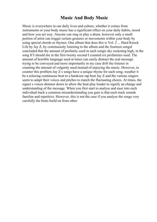 Music And Body Music
Music is everywhere in our daily lives and culture, whether it comes from
instruments or your body music has a significant effect on your daily habits, mood
and how you act way. Anyone can sing or play a drum, however only a small
portion of artist can trigger certain gestures or movements within your body by
using special chords or rhymes. One album that does this is Vol. 2 ... Hard Knock
Life by Jay Z, by continuously listening to the album and the fourteen songsI
concluded that the amount of profanity used in each songis sky rocketing high, in the
song If I should die in the first twenty second I counted six profanities used. The
amount of horrible language used at times can easily distract the real message
trying to be conveyed and more importantly in my case drift the listener in
counting the amount of vulgarity used instead of enjoying the music. However, to
counter this problem Jay Z s songs have a unique rhyme for each song, weather it
be a relaxing continuous beat to a hardcore rap beat Jay Z and the various singers
seem to adapt their voices and pitches to match the fluctuating chores. At times, the
signer s voices dimmer down to allow the beat play louder to signify an change and
understanding of the message. When you first start to analyse and ease into each
individual track a common misunderstanding you gain is that each track sounds
familiar and repetitive. However, this is not the case if you analyse the songs very
carefully the beats build on from other
 