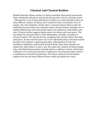 Classical And Classical Realism
Randall Schweller defines realism as a theory essentially about power and security.
States relentlessly seek power and security because they exist in a self help system.
. Although this is one of many definitions of realism as a whole discipline; there are
many different varieties of realism, all of which have their own distinct views on
realism, also with similarities. Firstly, there is classical realism which is split into
traditional classical realism and twentieth century classical realism, although ever so
slightly different they both claim human nature can explain how states behave and
react. Classical realism suggests human nature is to always seek more power. The
key thinker for classical realism is Hans Morgenthau. Secondly, neorealism or
structural realism. This also has the key assumption like classical realism that states
want power, but this want for power isn t to do with human nature. Structural realism
has three main elements: organizing principles, differentiation of units and
distribution capabilities, pioneered by Kenneth Waltz. These three elements can
explain how states behave in such a way, this makes this variation of realism unique.
Also, John Mearsheimerextends structural realism to offensive realism, which states
a different view on the power dynamic. Furthermore, Neo classical realism which is
a combination of classical and structural. This theory mainly by Fareed Zakaria
explains how here are many different factors which can explain how states
 