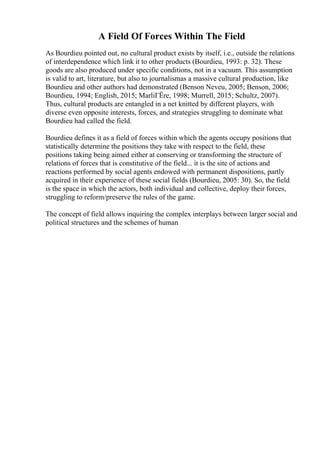 A Field Of Forces Within The Field
As Bourdieu pointed out, no cultural product exists by itself, i.e., outside the relations
of interdependence which link it to other products (Bourdieu, 1993: p. 32). These
goods are also produced under specific conditions, not in a vacuum. This assumption
is valid to art, literature, but also to journalismas a massive cultural production, like
Bourdieu and other authors had demonstrated (Benson Neveu, 2005; Benson, 2006;
Bourdieu, 1994; English, 2015; MarliГЁre, 1998; Murrell, 2015; Schultz, 2007).
Thus, cultural products are entangled in a net knitted by different players, with
diverse even opposite interests, forces, and strategies struggling to dominate what
Bourdieu had called the field.
Bourdieu defines it as a field of forces within which the agents occupy positions that
statistically determine the positions they take with respect to the field, these
positions taking being aimed either at conserving or transforming the structure of
relations of forces that is constitutive of the field... it is the site of actions and
reactions performed by social agents endowed with permanent dispositions, partly
acquired in their experience of these social fields (Bourdieu, 2005: 30). So, the field
is the space in which the actors, both individual and collective, deploy their forces,
struggling to reform/preserve the rules of the game.
The concept of field allows inquiring the complex interplays between larger social and
political structures and the schemes of human
 