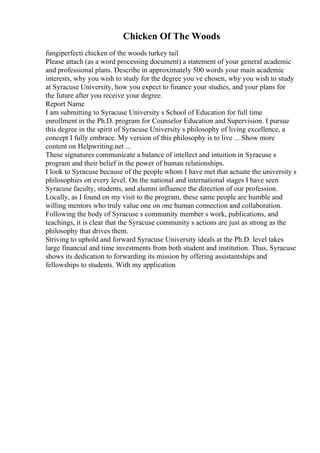 Chicken Of The Woods
fungiperfecti chicken of the woods turkey tail
Please attach (as a word processing document) a statement of your general academic
and professional plans. Describe in approximately 500 words your main academic
interests, why you wish to study for the degree you ve chosen, why you wish to study
at Syracuse University, how you expect to finance your studies, and your plans for
the future after you receive your degree.
Report Name
I am submitting to Syracuse University s School of Education for full time
enrollment in the Ph.D. program for Counselor Education and Supervision. I pursue
this degree in the spirit of Syracuse University s philosophy of living excellence, a
concept I fully embrace. My version of this philosophy is to live ... Show more
content on Helpwriting.net ...
These signatures communicate a balance of intellect and intuition in Syracuse s
program and their belief in the power of human relationships.
I look to Syracuse because of the people whom I have met that actuate the university s
philosophies on every level. On the national and international stages I have seen
Syracuse faculty, students, and alumni influence the direction of our profession.
Locally, as I found on my visit to the program, these same people are humble and
willing mentors who truly value one on one human connection and collaboration.
Following the body of Syracuse s community member s work, publications, and
teachings, it is clear that the Syracuse community s actions are just as strong as the
philosophy that drives them.
Striving to uphold and forward Syracuse University ideals at the Ph.D. level takes
large financial and time investments from both student and institution. Thus, Syracuse
shows its dedication to forwarding its mission by offering assistantships and
fellowships to students. With my application
 