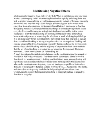 Multitasking Negative Effects
Multitasking Is Negative Even In Everyday Life What is multitasking and how does
it affect our everyday lives? Multitasking is defined as rapidity switching from one
task to another or completing several tasks concurrently instead of focusing primarily
on one task and one task only. Even though, multitasking can make a task more
enjoyable it can also make our performance less efficient. I have come to find that
though my personal experiences that multitaskingis a normal act we perform in our
everyday lives, and focusing on a single task is almost impossible. A few prime
examples of everyday multitasking are listening to the radio while completing
homework assignments or answering the telephone at work while typing daily logs.
It is far more likely for an individual to be performed more than one task at a given
time, even if multitasking is having a negative effect on our cognitive thinking and
causing undesirable stress. Studies are constantly being conducted by psychologists
on the effects of multitasking and the majority of experiments have come to show
that the act of multitasking is negative for our cognitive development. However,
numerous... Show more content on Helpwriting.net ...
A study investigated the relationship between media multitasking and the executive
function in 523 early adolescents. The three central components of the executive
function (i. e., working memory, shifting, and inhibition) were measured using self
reports and standardized performance based tasks. Findings show that adolescents
who media multitask more frequently reported having more problems in the three
domains of the executive function in their everyday lives. . . Adolescents who media
multitasked more frequently tended to be in ignoring irrelevant distractions. . .
Overall, results suggest that media multitasking is negatively related to executive
function in everyday
 