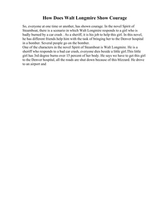 How Does Walt Longmire Show Courage
So, everyone at one time or another, has shown courage. In the novel Spirit of
Steamboat, there is a scenario in which Walt Longmire responds to a girl who is
badly burned by a car crash . As a sheriff, it is his job to help this girl. In this novel,
he has different friends help him with the task of bringing her to the Denver hospital
in a bomber. Several people go on the bomber.
One of the characters in the novel Spirit of Steamboat is Walt Longmire. He is a
sheriff who responds to a bad car crash, everyone dies beside a little girl.This little
girl has 3rd degree burns over 15 percent of her body. He says we have to get this girl
to the Denver hospital, all the roads are shut down because of this blizzard. He drove
to an airport and
 