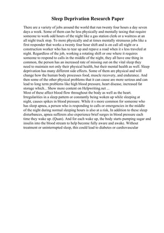 Sleep Deprivation Research Paper
There are a variety of jobs around the world that run twenty four hours a day seven
days a week. Some of them can be less physically and mentally taxing that require
someone to work odd hours of the night like a gas station clerk or a waitress at an
all night truck stop. To more physically and at times mentally strenuous jobs like a
first responder that works a twenty four hour shift and is on call all night or a
construction worker who has to tear up and repave a road when it s less traveled at
night. Regardless of the job, working a rotating shift or one where it requires
someone to respond to calls in the middle of the night, they all have one thing in
common, the person has an increased rate of missing out on the vital sleep they
need to maintain not only their physical health, but their mental health as well. Sleep
deprivation has many different side effects. Some of them are physical and will
change how the human body processes food, muscle recovery, and endurance. And
then some of the other physical problems that it can cause are more serious and can
lead to long term problems like high blood pressure, heart disease, increased fat
storage which... Show more content on Helpwriting.net ...
Most of these affect blood flow throughout the body as well as the heart.
Irregularities in a sleep pattern or constantly being woken up while sleeping at
night, causes spikes in blood pressure. While it s more common for someone who
has sleep apnea, a person who is responding to calls or emergencies in the middle
of the night during normal sleeping hours is also at a risk, In addition to these sleep
disturbances, apnea sufferers also experience brief surges in blood pressure each
time they wake up. (Quan). And for each wake up, the body starts pumping sugar and
insulin into the blood stream to help become fully aware and awake. Without
treatment or uninterrupted sleep, this could lead to diabetes or cardiovascular
 