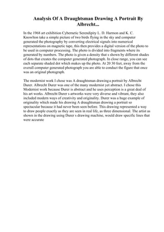 Analysis Of A Draughtsman Drawing A Portrait By
Albrecht...
In the 1968 art exhibition Cybernetic Serendipity L. D. Harmon and K. C.
Knowlton take a simple picture of two birds flying in the sky and computer
generated the photography by converting electrical signals into numerical
representations on magnetic tape, this then provides a digital version of the photo to
be used in computer processing. The photo is divided into fragments where its
generated by numbers. The photo is given a density that s shown by different shades
of dots that creates the computer generated photograph. In close range, you can see
each separate shaded dot which makes up the photo. At 20 30 feet, away from the
overall computer generated photograph you are able to conduct the figure that once
was an original photograph.
The modernist work I chose was A draughtsman drawinga portrait by Albrecht
Durer. Albrecht Durer was one of the many modernist yet abstract. I chose this
Modernist work because Durer is abstract and he uses perception is a great deal of
his art works. Albrecht Durer s artworks were very diverse and vibrant, they also
included modern ways of creativity and originality. Durer was a huge example of
originality which made his drawing A draughtsman drawing a portrait so
spectacular because it had never been seen before. This drawing represented a way
to draw people exactly as they are seen in real life, as three dimensional. The artist as
shown in the drawing using Durer s drawing machine, would draw specific lines that
were accurate
 