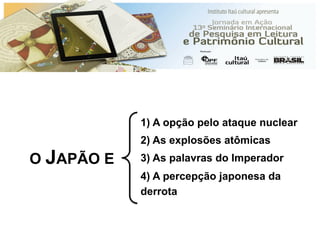 O JAPÃO E
1) A opção pelo ataque nuclear
2) As explosões atômicas
3) As palavras do Imperador
4) A percepção japonesa da
derrota
 