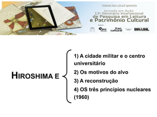 HIROSHIMA E
1) A cidade militar e o centro
universitário
2) Os motivos do alvo
3) A reconstrução
4) OS três princípios nucleares
(1960)
 
