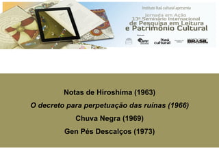 HIROSHIMA
E
Notas de Hiroshima (1963)
O decreto para perpetuação das ruínas (1966)
Chuva Negra (1969)
Gen Pés Descalços (1973)
 