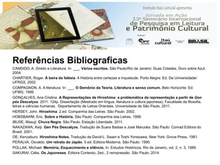 Referências Bibliograficas
CANDIDO, A. Direito e Literatura. In: ___. Vários escritos. São Paulo/Rio de Janeiro: Duas Cidades, Ouro sobre Azul,
2004.
CHARTIER, Roger. À beira da falésia. A História entre certezas e inquietude. Porto Alegre: Ed. Da Universidade/
UFRGS, 2002.
COMPAGNON, A. A literatura. In: ___. O Demônio da Teoria. Literatura e senso comum. Belo Horizonte: Ed.
UFMG, 1999.
GONÇALVES, Ana Cristina. A Representações de Hiroshima: a problemática da representação a partir de Gen
pés Descalços. 2011. 124p. Dissertação (Mestrado em língua, literatura e cultura japonesa), Faculdade de filosofia,
letras e ciências humanas. Departamento de Letras Orientais. Universidade de São Paulo, 2011.
HERSEY, John. Hiroshima. 2.ed. Companhia das Letras. São Paulo: 2002.
HOBSBAWM, Eric. Sobre a História. São Paulo: Companhia das Letras, 1998.
IBUSE, Masuji. Chuva Negra. São Paulo: Estação Liberdade. 2011.
NAKAZAWA, Keiji. Gen Pés Descalços. Tradução de Suara Bastas e José Maruoka. São Paulo: Conrad Editora do
Brasil, 2001.
OE, Kenzaburo. Hiroshima Notes. Tradução de David L. Swain e Toshi Yonezawa. New York: Grove Press, 1981.
PERALVA, Osvaldo. Um retrato do Japão. 5.ed. Editora Moderna. São Paulo: 1990.
POLLAK, Michael. Memória, Esquecimento e silêncio. In: Estudos Históricos, Rio de Janeiro, vol. 2, n. 3, 1989.
SAKURAI, Célia. Os Japoneses. Editora Contexto, 2ed., 2 reimpressão. São Paulo: 2014.
 