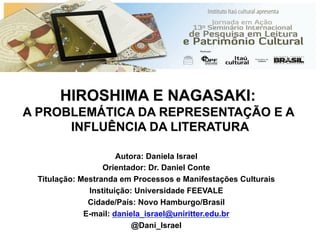 HIROSHIMA E NAGASAKI:
A PROBLEMÁTICA DA REPRESENTAÇÃO E A
INFLUÊNCIA DA LITERATURA
Autora: Daniela Israel
Orientador: Dr. Daniel Conte
Titulação: Mestranda em Processos e Manifestações Culturais
Instituição: Universidade FEEVALE
Cidade/País: Novo Hamburgo/Brasil
E-mail: daniela_israel@uniritter.edu.br
@Dani_Israel
 