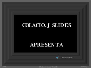 COLACIO. J  SLIDES APRESENTA LIGUE O SOM... Colacio.j 001 Click para mudar de slide 