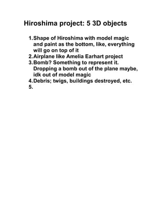 Hiroshima project: 5 3D objects

 1. Shape of Hiroshima with model magic
    and paint as the bottom, like, everything
    will go on top of it
 2. Airplane like Amelia Earhart project
 3. Bomb? Something to represent it.
    Dropping a bomb out of the plane maybe,
    idk out of model magic
 4. Debris; twigs, buildings destroyed, etc.
 5.
 
