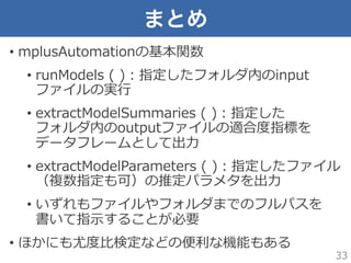 まとめ
•  mplusAutomationの基本関数
•  runModels  (  )：指定したフォルダ内のinput
ファイルの実⾏行行
•  extractModelSummaries  (  )：指定した
フォルダ内のoutputフ...