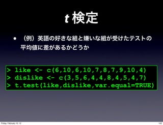 t
             •


      > like <- c(6,10,6,10,7,8,7,9,10,4)
      > dislike <- c(3,5,6,4,4,8,4,5,4,7)
      > t.test(like,dislike,var.equal=TRUE)




Friday, February 10, 12                       142
 