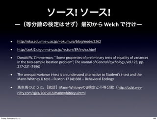 !                     !
                ―                                                           Welch                 ―


           •       http://oku.edu.mie-u.ac.jp/~okumura/blog/node/2262

           •       http://aoki2.si.gunma-u.ac.jp/lecture/BF/index.html

           •       Donald W. Zimmerman, ``Some properties of preliminary tests of equality of variances
                   in the two-sample location problem'', The Journal of General Psychology, Vol.123, pp.
                   217-231 (1996)

           •       The unequal variance t-test is an underused alternative to Student's t-test and the
                   Mann-Whitney U test -- Ruxton 17 (4): 688 -- Behavioral Ecology

           •                       :        Mann-Whitney U                           http://qdai.way-
                   nifty.com/qjes/2005/02/mannwhitneyu.html




Friday, February 10, 12                                                                                    146
 